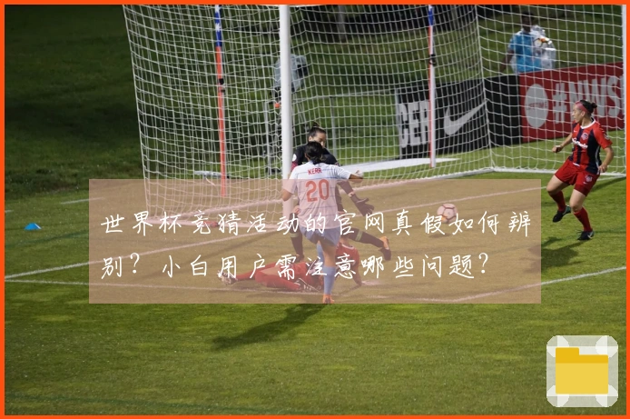 世界杯竞猜活动的官网真假如何辨别？小白用户需注意哪些问题？