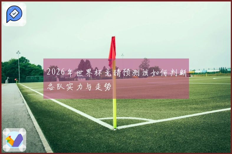 2026年世界杯竞猜预测该如何判断各队实力与走势