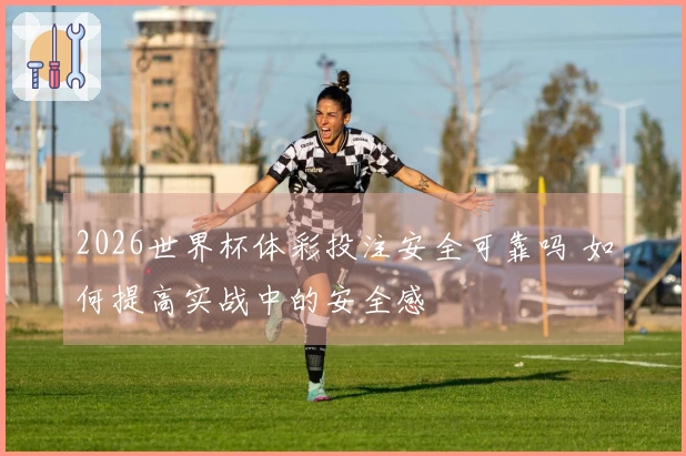 2026世界杯体彩投注安全可靠吗 如何提高实战中的安全感