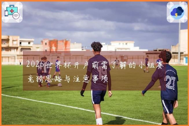 2026世界杯开户前需了解的小组赛竞猜思路与注意事项